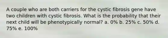 A couple who are both carriers for the cystic fibrosis gene have two children with cystic fibrosis. What is the probability that their next child will be phenotypically normal? a. 0% b. 25% c. 50% d. 75% e. 100%