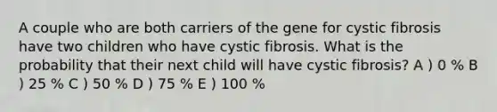 A couple who are both carriers of the gene for cystic fibrosis have two children who have cystic fibrosis. What is the probability that their next child will have cystic fibrosis? A ) 0 % B ) 25 % C ) 50 % D ) 75 % E ) 100 %