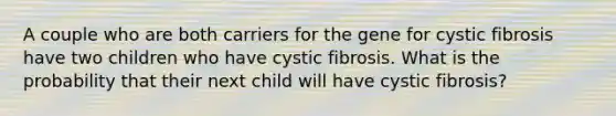 A couple who are both carriers for the gene for cystic fibrosis have two children who have cystic fibrosis. What is the probability that their next child will have cystic fibrosis?