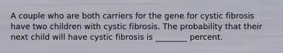 A couple who are both carriers for the gene for cystic fibrosis have two children with cystic fibrosis. The probability that their next child will have cystic fibrosis is ________ percent.