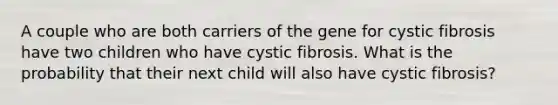 A couple who are both carriers of the gene for cystic fibrosis have two children who have cystic fibrosis. What is the probability that their next child will also have cystic fibrosis?