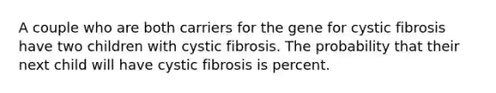 A couple who are both carriers for the gene for cystic fibrosis have two children with cystic fibrosis. The probability that their next child will have cystic fibrosis is percent.