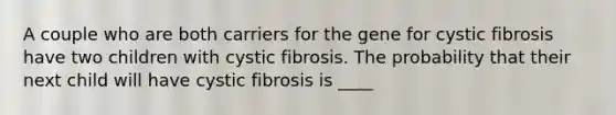 A couple who are both carriers for the gene for cystic fibrosis have two children with cystic fibrosis. The probability that their next child will have cystic fibrosis is ____