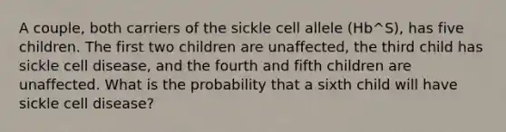 A couple, both carriers of the sickle cell allele (Hb^S), has five children. The first two children are unaffected, the third child has sickle cell disease, and the fourth and fifth children are unaffected. What is the probability that a sixth child will have sickle cell disease?