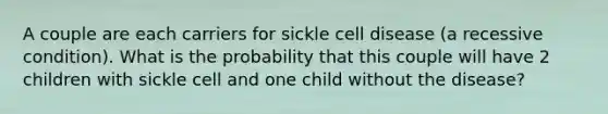 A couple are each carriers for sickle cell disease (a recessive condition). What is the probability that this couple will have 2 children with sickle cell and one child without the disease?