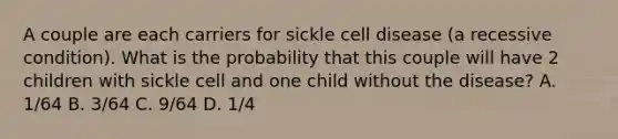 A couple are each carriers for sickle cell disease (a recessive condition). What is the probability that this couple will have 2 children with sickle cell and one child without the disease? A. 1/64 B. 3/64 C. 9/64 D. 1/4