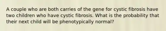 A couple who are both carries of the gene for cystic fibrosis have two children who have cystic fibrosis. What is the probability that their next child will be phenotypically normal?