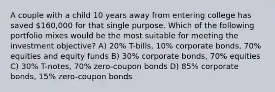 A couple with a child 10 years away from entering college has saved 160,000 for that single purpose. Which of the following portfolio mixes would be the most suitable for meeting the investment objective? A) 20% T-bills, 10% corporate bonds, 70% equities and equity funds B) 30% corporate bonds, 70% equities C) 30% T-notes, 70% zero-coupon bonds D) 85% corporate bonds, 15% zero-coupon bonds