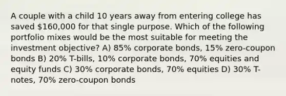 A couple with a child 10 years away from entering college has saved 160,000 for that single purpose. Which of the following portfolio mixes would be the most suitable for meeting the investment objective? A) 85% corporate bonds, 15% zero-coupon bonds B) 20% T-bills, 10% corporate bonds, 70% equities and equity funds C) 30% corporate bonds, 70% equities D) 30% T-notes, 70% zero-coupon bonds