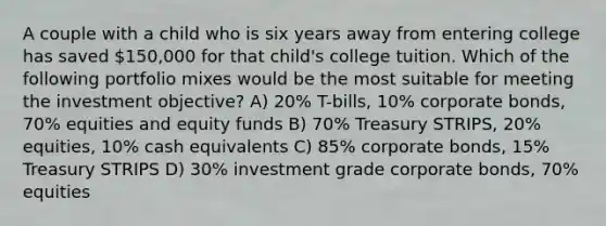 A couple with a child who is six years away from entering college has saved 150,000 for that child's college tuition. Which of the following portfolio mixes would be the most suitable for meeting the investment objective? A) 20% T-bills, 10% corporate bonds, 70% equities and equity funds B) 70% Treasury STRIPS, 20% equities, 10% cash equivalents C) 85% corporate bonds, 15% Treasury STRIPS D) 30% investment grade corporate bonds, 70% equities