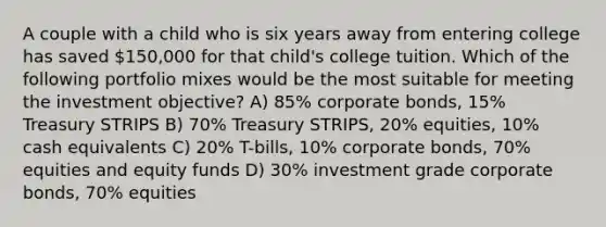 A couple with a child who is six years away from entering college has saved 150,000 for that child's college tuition. Which of the following portfolio mixes would be the most suitable for meeting the investment objective? A) 85% corporate bonds, 15% Treasury STRIPS B) 70% Treasury STRIPS, 20% equities, 10% cash equivalents C) 20% T-bills, 10% corporate bonds, 70% equities and equity funds D) 30% investment grade corporate bonds, 70% equities