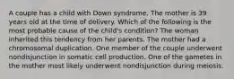 A couple has a child with Down syndrome. The mother is 39 years old at the time of delivery. Which of the following is the most probable cause of the child's condition? The woman inherited this tendency from her parents. The mother had a chromosomal duplication. One member of the couple underwent nondisjunction in somatic cell production. One of the gametes in the mother most likely underwent nondisjunction during meiosis.