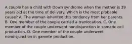 A couple has a child with Down syndrome when the mother is 39 years old at the time of delivery. Which is the most probable cause? A. The woman inherited this tendency from her parents. B. One member of the couple carried a tranlocation. C. One member of the couple underwent nondisjunction in somatic cell production. D. One member of the couple underwent nondisjunction in gamete production.