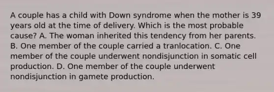 A couple has a child with Down syndrome when the mother is 39 years old at the time of delivery. Which is the most probable cause? A. The woman inherited this tendency from her parents. B. One member of the couple carried a tranlocation. C. One member of the couple underwent nondisjunction in somatic cell production. D. One member of the couple underwent nondisjunction in gamete production.