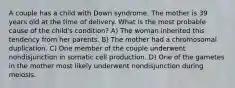 A couple has a child with Down syndrome. The mother is 39 years old at the time of delivery. What is the most probable cause of the child's condition? A) The woman inherited this tendency from her parents. B) The mother had a chromosomal duplication. C) One member of the couple underwent nondisjunction in somatic cell production. D) One of the gametes in the mother most likely underwent nondisjunction during meiosis.