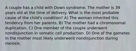 A couple has a child with Down syndrome. The mother is 39 years old at the time of delivery. What is the most probable cause of the child's condition? A) The woman inherited this tendency from her parents. B) The mother had a chromosomal duplication. C) One member of the couple underwent nondisjunction in somatic cell production. D) One of the gametes in the mother most likely underwent nondisjunction during meiosis.