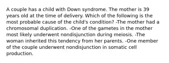 A couple has a child with Down syndrome. The mother is 39 years old at the time of delivery. Which of the following is the most probable cause of the child's condition? -The mother had a chromosomal duplication. -One of the gametes in the mother most likely underwent nondisjunction during meiosis. -The woman inherited this tendency from her parents. -One member of the couple underwent nondisjunction in somatic cell production.