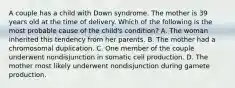 A couple has a child with Down syndrome. The mother is 39 years old at the time of delivery. Which of the following is the most probable cause of the child's condition? A. The woman inherited this tendency from her parents. B. The mother had a chromosomal duplication. C. One member of the couple underwent nondisjunction in somatic cell production. D. The mother most likely underwent nondisjunction during gamete production.