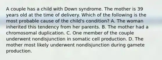 A couple has a child with Down syndrome. The mother is 39 years old at the time of delivery. Which of the following is the most probable cause of the child's condition? A. The woman inherited this tendency from her parents. B. The mother had a chromosomal duplication. C. One member of the couple underwent nondisjunction in somatic cell production. D. The mother most likely underwent nondisjunction during gamete production.