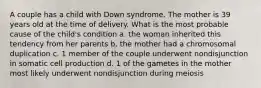 A couple has a child with Down syndrome. The mother is 39 years old at the time of delivery. What is the most probable cause of the child's condition a. the woman inherited this tendency from her parents b. the mother had a chromosomal duplication c. 1 member of the couple underwent nondisjunction in somatic cell production d. 1 of the gametes in the mother most likely underwent nondisjunction during meiosis