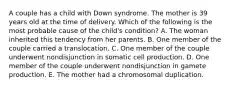 A couple has a child with Down syndrome. The mother is 39 years old at the time of delivery. Which of the following is the most probable cause of the child's condition? A. The woman inherited this tendency from her parents. B. One member of the couple carried a translocation. C. One member of the couple underwent nondisjunction in somatic cell production. D. One member of the couple underwent nondisjunction in gamete production. E. The mother had a chromosomal duplication.