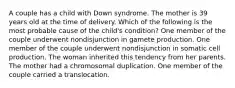 A couple has a child with Down syndrome. The mother is 39 years old at the time of delivery. Which of the following is the most probable cause of the child's condition? One member of the couple underwent nondisjunction in gamete production. One member of the couple underwent nondisjunction in somatic cell production. The woman inherited this tendency from her parents. The mother had a chromosomal duplication. One member of the couple carried a translocation.