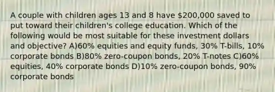 A couple with children ages 13 and 8 have 200,000 saved to put toward their children's college education. Which of the following would be most suitable for these investment dollars and objective? A)60% equities and equity funds, 30% T-bills, 10% corporate bonds B)80% zero-coupon bonds, 20% T-notes C)60% equities, 40% corporate bonds D)10% zero-coupon bonds, 90% corporate bonds