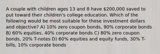 A couple with children ages 13 and 8 have 200,000 saved to put toward their children's college education. Which of the following would be most suitable for these investment dollars and objective? A) 10% zero coupon bonds, 90% corporate bonds B) 60% equities, 40% corporate bonds C) 80% zero coupon bonds, 20% T-notes D) 60% equities and equity funds, 30% T-bills, 10% corporate bonds