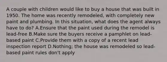 A couple with children would like to buy a house that was built in 1950. The home was recently remodeled, with completely new paint and plumbing. In this situation, what does the agent always have to do? A.Ensure that the paint used during the remodel is lead-free B.Make sure the buyers receive a pamphlet on lead-based paint C.Provide them with a copy of a recent lead inspection report D.Nothing; the house was remodeled so lead-based paint rules don't apply