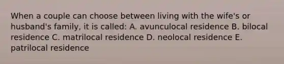 When a couple can choose between living with the wife's or husband's family, it is called: A. avunculocal residence B. bilocal residence C. matrilocal residence D. neolocal residence E. patrilocal residence