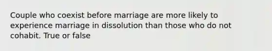 Couple who coexist before marriage are more likely to experience marriage in dissolution than those who do not cohabit. True or false