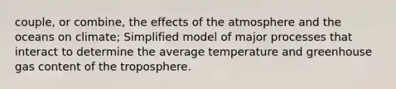 couple, or combine, the effects of the atmosphere and the oceans on climate; Simplified model of major processes that interact to determine the average temperature and greenhouse gas content of the troposphere.