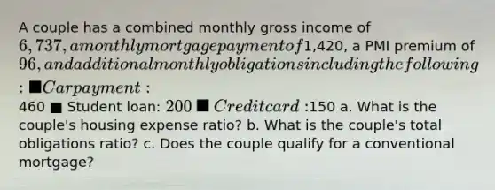 A couple has a combined monthly gross income of 6,737, a monthly mortgage payment of1,420, a PMI premium of 96, and additional monthly obligations including the following: ■ Car payment:460 ■ Student loan: 200 ■ Credit card:150 a. What is the couple's housing expense ratio? b. What is the couple's total obligations ratio? c. Does the couple qualify for a conventional mortgage?