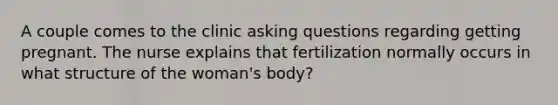 A couple comes to the clinic asking questions regarding getting pregnant. The nurse explains that fertilization normally occurs in what structure of the woman's body?