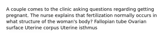 A couple comes to the clinic <a href='https://www.questionai.com/knowledge/kcqzz1sAJu-asking-questions' class='anchor-knowledge'>asking questions</a> regarding getting pregnant. The nurse explains that fertilization normally occurs in what structure of the woman's body? Fallopian tube Ovarian surface Uterine corpus Uterine isthmus