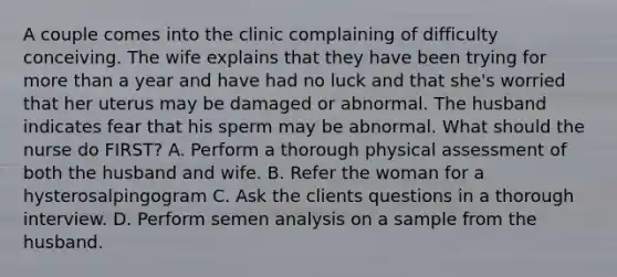 A couple comes into the clinic complaining of difficulty conceiving. The wife explains that they have been trying for more than a year and have had no luck and that she's worried that her uterus may be damaged or abnormal. The husband indicates fear that his sperm may be abnormal. What should the nurse do FIRST? A. Perform a thorough physical assessment of both the husband and wife. B. Refer the woman for a hysterosalpingogram C. Ask the clients questions in a thorough interview. D. Perform semen analysis on a sample from the husband.