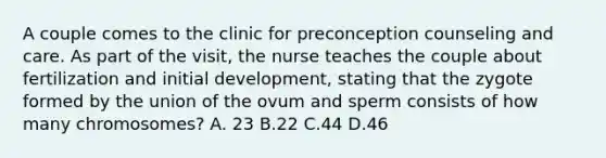 A couple comes to the clinic for preconception counseling and care. As part of the visit, the nurse teaches the couple about fertilization and initial development, stating that the zygote formed by the union of the ovum and sperm consists of how many chromosomes? A. 23 B.22 C.44 D.46