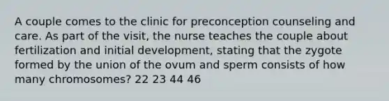 A couple comes to the clinic for preconception counseling and care. As part of the visit, the nurse teaches the couple about fertilization and initial development, stating that the zygote formed by the union of the ovum and sperm consists of how many chromosomes? 22 23 44 46