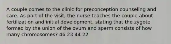 A couple comes to the clinic for preconception counseling and care. As part of the visit, the nurse teaches the couple about fertilization and initial development, stating that the zygote formed by the union of the ovum and sperm consists of how many chromosomes? 46 23 44 22