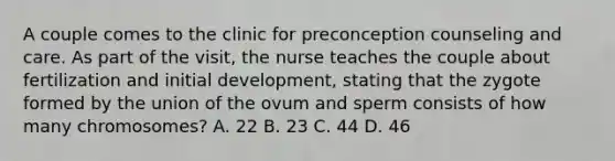 A couple comes to the clinic for preconception counseling and care. As part of the visit, the nurse teaches the couple about fertilization and initial development, stating that the zygote formed by the union of the ovum and sperm consists of how many chromosomes? A. 22 B. 23 C. 44 D. 46