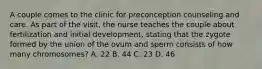 A couple comes to the clinic for preconception counseling and care. As part of the visit, the nurse teaches the couple about fertilization and initial development, stating that the zygote formed by the union of the ovum and sperm consists of how many chromosomes? A. 22 B. 44 C. 23 D. 46