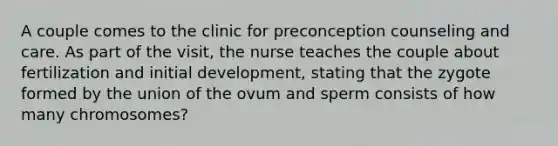 A couple comes to the clinic for preconception counseling and care. As part of the visit, the nurse teaches the couple about fertilization and initial development, stating that the zygote formed by the union of the ovum and sperm consists of how many chromosomes?