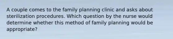 A couple comes to the family planning clinic and asks about sterilization procedures. Which question by the nurse would determine whether this method of family planning would be appropriate?