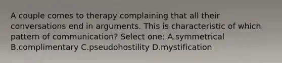 A couple comes to therapy complaining that all their conversations end in arguments. This is characteristic of which pattern of communication? Select one: A.symmetrical B.complimentary C.pseudohostility D.mystification