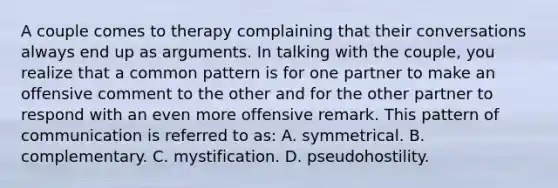 A couple comes to therapy complaining that their conversations always end up as arguments. In talking with the couple, you realize that a common pattern is for one partner to make an offensive comment to the other and for the other partner to respond with an even more offensive remark. This pattern of communication is referred to as: A. symmetrical. B. complementary. C. mystification. D. pseudohostility.