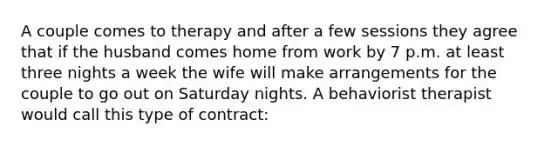 A couple comes to therapy and after a few sessions they agree that if the husband comes home from work by 7 p.m. at least three nights a week the wife will make arrangements for the couple to go out on Saturday nights. A behaviorist therapist would call this type of contract: