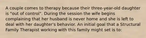 A couple comes to therapy because their three-year-old daughter is "out of control". During the session the wife begins complaining that her husband is never home and she is left to deal with her daughter's behavior. An initial goal that a Structural Family Therapist working with this family might set is to: