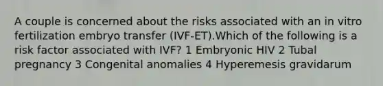 A couple is concerned about the risks associated with an in vitro fertilization embryo transfer (IVF-ET).Which of the following is a risk factor associated with IVF? 1 Embryonic HIV 2 Tubal pregnancy 3 Congenital anomalies 4 Hyperemesis gravidarum