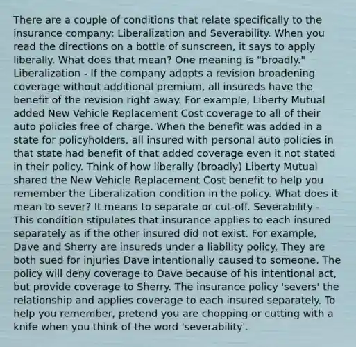 There are a couple of conditions that relate specifically to the insurance company: Liberalization and Severability. When you read the directions on a bottle of sunscreen, it says to apply liberally. What does that mean? One meaning is "broadly." Liberalization - If the company adopts a revision broadening coverage without additional premium, all insureds have the benefit of the revision right away. For example, Liberty Mutual added New Vehicle Replacement Cost coverage to all of their auto policies free of charge. When the benefit was added in a state for policyholders, all insured with personal auto policies in that state had benefit of that added coverage even it not stated in their policy. Think of how liberally (broadly) Liberty Mutual shared the New Vehicle Replacement Cost benefit to help you remember the Liberalization condition in the policy. What does it mean to sever? It means to separate or cut-off. Severability - This condition stipulates that insurance applies to each insured separately as if the other insured did not exist. For example, Dave and Sherry are insureds under a liability policy. They are both sued for injuries Dave intentionally caused to someone. The policy will deny coverage to Dave because of his intentional act, but provide coverage to Sherry. The insurance policy 'severs' the relationship and applies coverage to each insured separately. To help you remember, pretend you are chopping or cutting with a knife when you think of the word 'severability'.