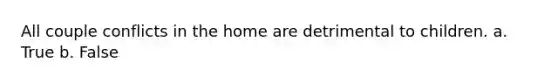 All couple conflicts in the home are detrimental to children. a. True b. False